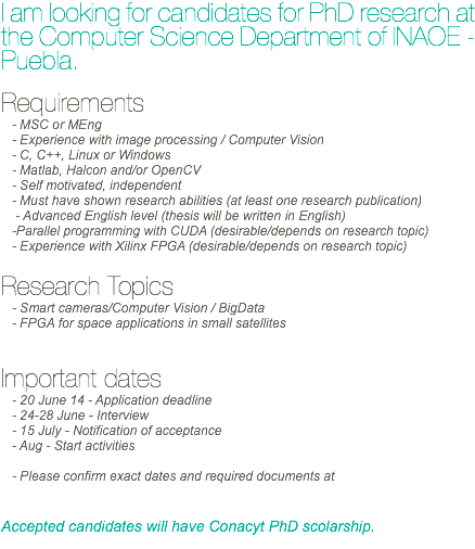 I am looking for candidates for PhD research at the Computer Science Department of INAOE - Puebla. Requirements
- MSC or MEng - Experience with image processing / Computer Vision
- C, C++, Linux or Windows
- Matlab, Halcon and/or OpenCV
- Self motivated, independent
- Must have shown research abilities (at least one research publication) - Advanced English level (thesis will be written in English)
-Parallel programming with CUDA (desirable/depends on research topic)
- Experience with Xilinx FPGA (desirable/depends on research topic) Research Topics
- Smart cameras/Computer Vision / BigData
- FPGA for space applications in small satellites Important dates
- 20 June 14 - Application deadline
- 24-28 June - Interview
- 15 July - Notification of acceptance
- Aug - Start activities - Please confirm exact dates and required documents at Accepted candidates will have Conacyt PhD scolarship. 